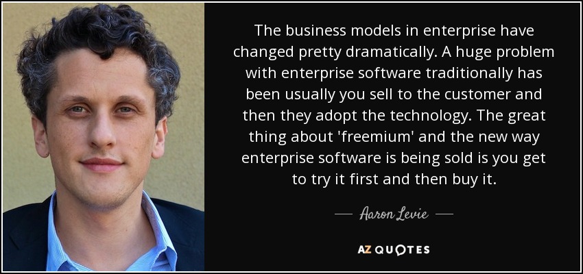 The business models in enterprise have changed pretty dramatically. A huge problem with enterprise software traditionally has been usually you sell to the customer and then they adopt the technology. The great thing about 'freemium' and the new way enterprise software is being sold is you get to try it first and then buy it. - Aaron Levie