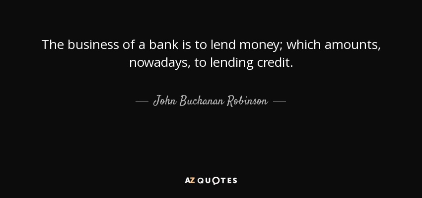 The business of a bank is to lend money; which amounts, nowadays, to lending credit. - John Buchanan Robinson