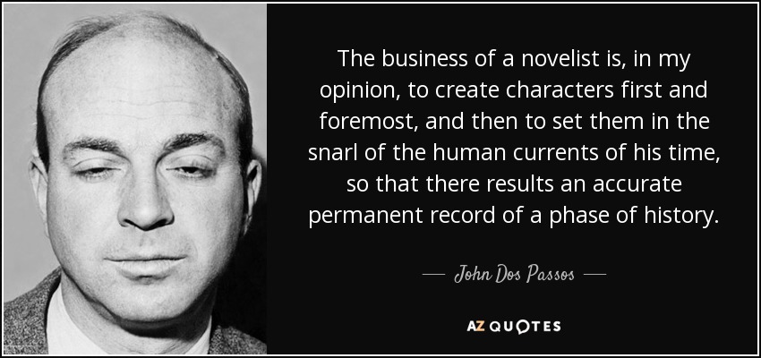 The business of a novelist is, in my opinion, to create characters first and foremost, and then to set them in the snarl of the human currents of his time, so that there results an accurate permanent record of a phase of history. - John Dos Passos