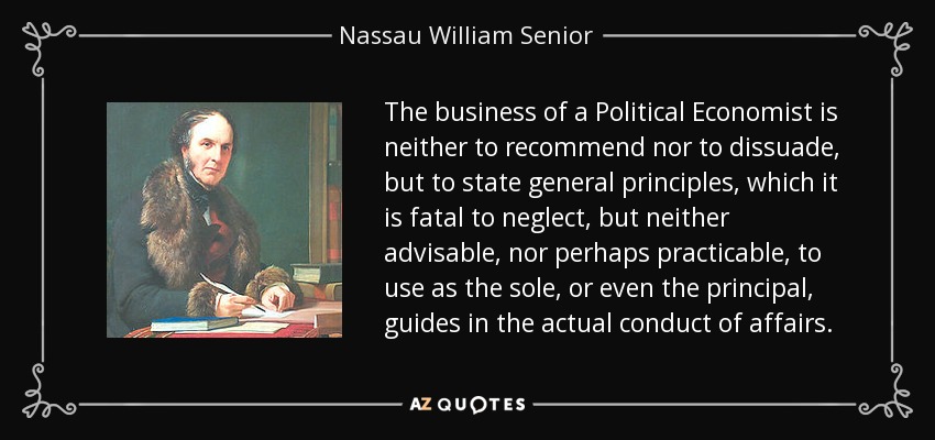 The business of a Political Economist is neither to recommend nor to dissuade, but to state general principles, which it is fatal to neglect, but neither advisable, nor perhaps practicable, to use as the sole, or even the principal, guides in the actual conduct of affairs. - Nassau William Senior