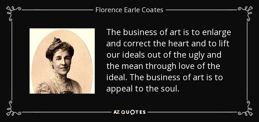 The business of art is to enlarge and correct the heart and to lift our ideals out of the ugly and the mean through love of the ideal. The business of art is to appeal to the soul. - Florence Earle Coates