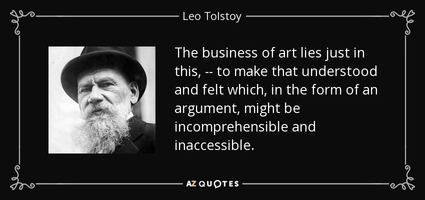 The business of art lies just in this, -- to make that understood and felt which, in the form of an argument, might be incomprehensible and inaccessible. - Leo Tolstoy
