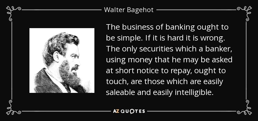 The business of banking ought to be simple. If it is hard it is wrong. The only securities which a banker, using money that he may be asked at short notice to repay, ought to touch, are those which are easily saleable and easily intelligible. - Walter Bagehot