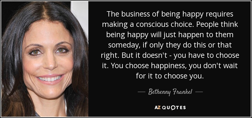 The business of being happy requires making a conscious choice. People think being happy will just happen to them someday, if only they do this or that right. But it doesn't - you have to choose it. You choose happiness, you don't wait for it to choose you. - Bethenny Frankel