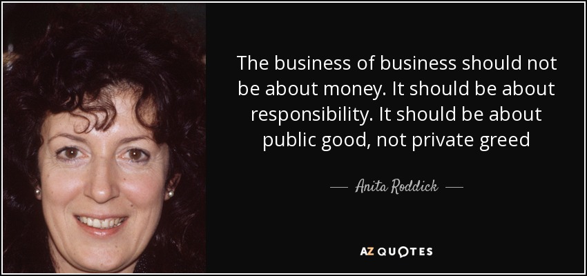 The business of business should not be about money. It should be about responsibility. It should be about public good, not private greed - Anita Roddick