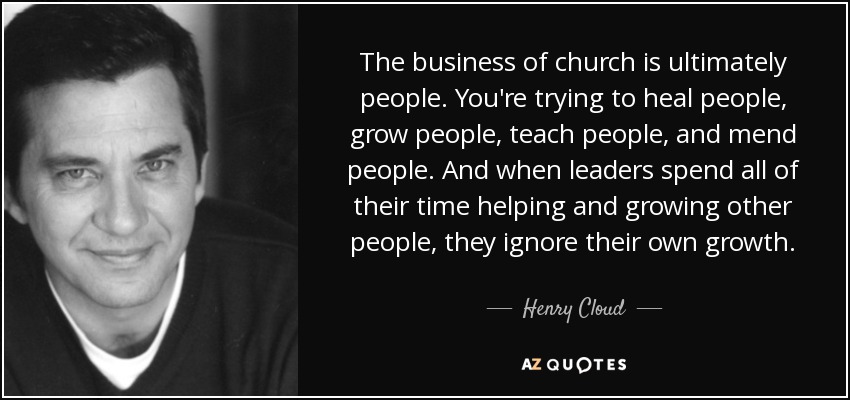 The business of church is ultimately people. You're trying to heal people, grow people, teach people, and mend people. And when leaders spend all of their time helping and growing other people, they ignore their own growth. - Henry Cloud