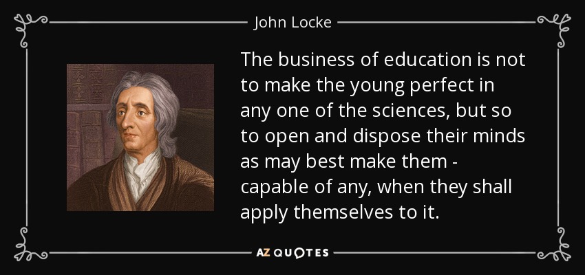 The business of education is not to make the young perfect in any one of the sciences, but so to open and dispose their minds as may best make them - capable of any, when they shall apply themselves to it. - John Locke