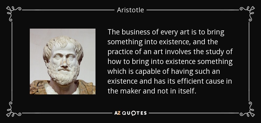 The business of every art is to bring something into existence, and the practice of an art involves the study of how to bring into existence something which is capable of having such an existence and has its efficient cause in the maker and not in itself. - Aristotle