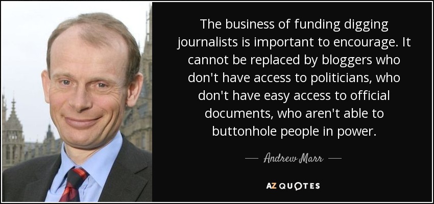 The business of funding digging journalists is important to encourage. It cannot be replaced by bloggers who don't have access to politicians, who don't have easy access to official documents, who aren't able to buttonhole people in power. - Andrew Marr