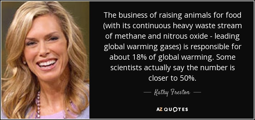 The business of raising animals for food (with its continuous heavy waste stream of methane and nitrous oxide - leading global warming gases) is responsible for about 18% of global warming. Some scientists actually say the number is closer to 50%. - Kathy Freston