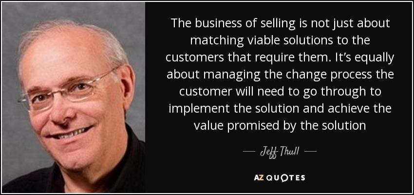 The business of selling is not just about matching viable solutions to the customers that require them. It’s equally about managing the change process the customer will need to go through to implement the solution and achieve the value promised by the solution - Jeff Thull