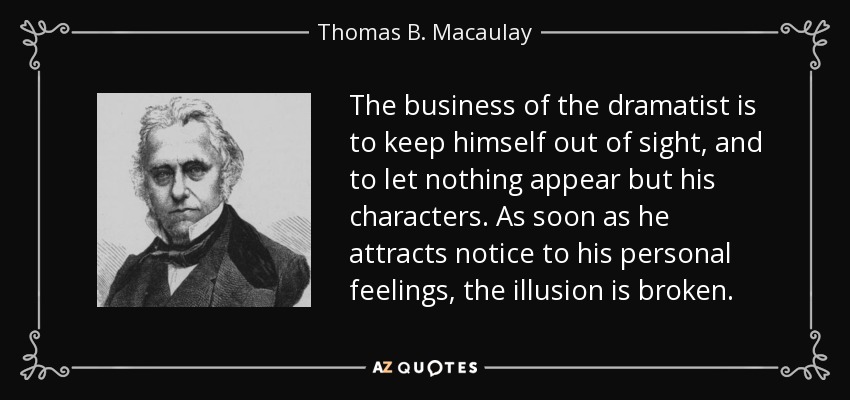 The business of the dramatist is to keep himself out of sight, and to let nothing appear but his characters. As soon as he attracts notice to his personal feelings, the illusion is broken. - Thomas B. Macaulay