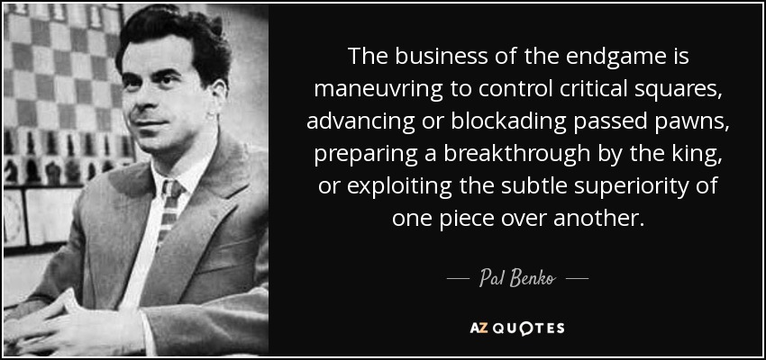 The business of the endgame is maneuvring to control critical squares, advancing or blockading passed pawns, preparing a breakthrough by the king, or exploiting the subtle superiority of one piece over another. - Pal Benko