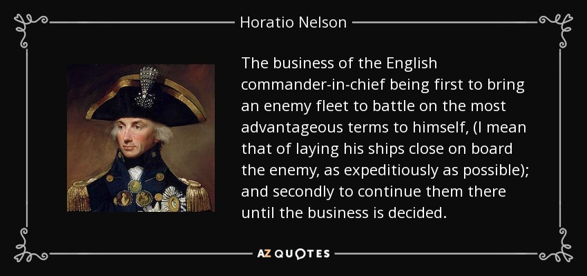 The business of the English commander-in-chief being first to bring an enemy fleet to battle on the most advantageous terms to himself, (I mean that of laying his ships close on board the enemy, as expeditiously as possible); and secondly to continue them there until the business is decided. - Horatio Nelson