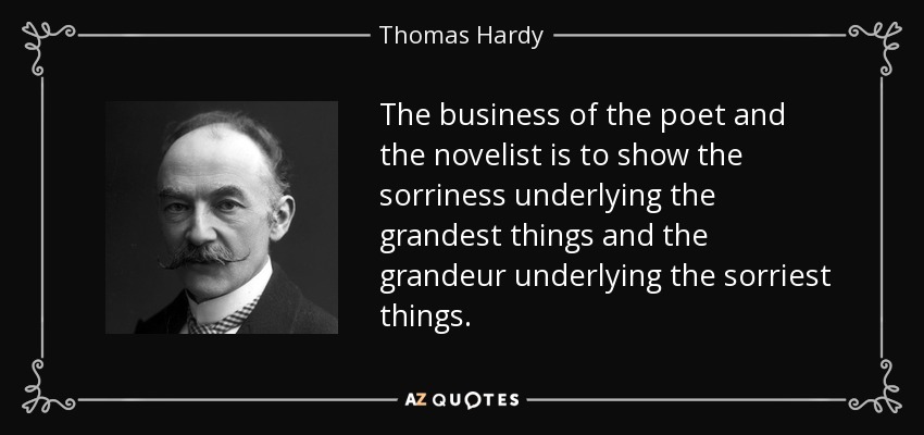 The business of the poet and the novelist is to show the sorriness underlying the grandest things and the grandeur underlying the sorriest things. - Thomas Hardy
