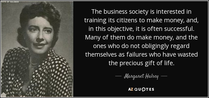 The business society is interested in training its citizens to make money, and, in this objective, it is often successful. Many of them do make money, and the ones who do not obligingly regard themselves as failures who have wasted the precious gift of life. - Margaret Halsey