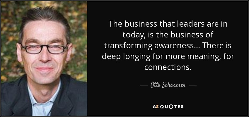 The business that leaders are in today, is the business of transforming awareness... There is deep longing for more meaning, for connections. - Otto Scharmer