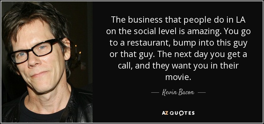 The business that people do in LA on the social level is amazing. You go to a restaurant, bump into this guy or that guy. The next day you get a call, and they want you in their movie. - Kevin Bacon