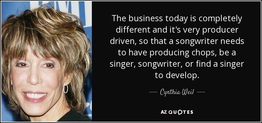 The business today is completely different and it's very producer driven, so that a songwriter needs to have producing chops, be a singer, songwriter, or find a singer to develop. - Cynthia Weil