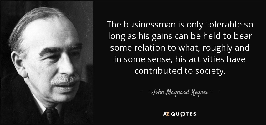 The businessman is only tolerable so long as his gains can be held to bear some relation to what, roughly and in some sense, his activities have contributed to society. - John Maynard Keynes