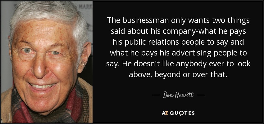 The businessman only wants two things said about his company-what he pays his public relations people to say and what he pays his advertising people to say. He doesn't like anybody ever to look above, beyond or over that. - Don Hewitt