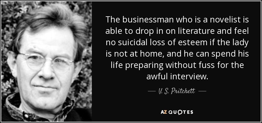 The businessman who is a novelist is able to drop in on literature and feel no suicidal loss of esteem if the lady is not at home, and he can spend his life preparing without fuss for the awful interview. - V. S. Pritchett