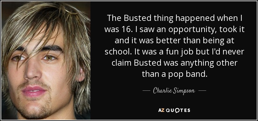 The Busted thing happened when I was 16. I saw an opportunity, took it and it was better than being at school. It was a fun job but I'd never claim Busted was anything other than a pop band. - Charlie Simpson