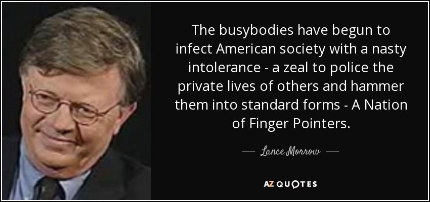The busybodies have begun to infect American society with a nasty intolerance - a zeal to police the private lives of others and hammer them into standard forms - A Nation of Finger Pointers. - Lance Morrow