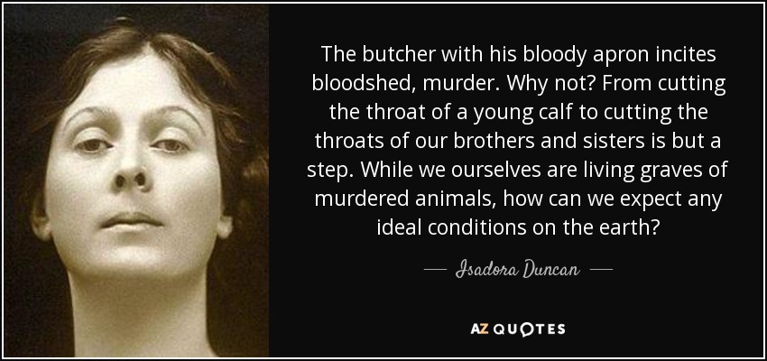 The butcher with his bloody apron incites bloodshed, murder. Why not? From cutting the throat of a young calf to cutting the throats of our brothers and sisters is but a step. While we ourselves are living graves of murdered animals, how can we expect any ideal conditions on the earth? - Isadora Duncan