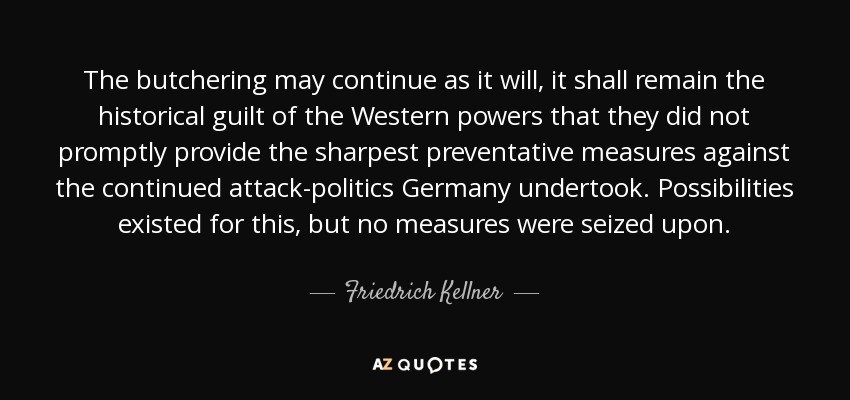 The butchering may continue as it will, it shall remain the historical guilt of the Western powers that they did not promptly provide the sharpest preventative measures against the continued attack-politics Germany undertook. Possibilities existed for this, but no measures were seized upon. - Friedrich Kellner