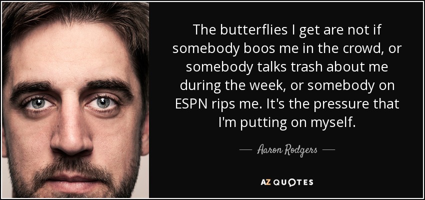 The butterflies I get are not if somebody boos me in the crowd, or somebody talks trash about me during the week, or somebody on ESPN rips me. It's the pressure that I'm putting on myself. - Aaron Rodgers