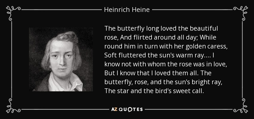 The butterfly long loved the beautiful rose, And flirted around all day; While round him in turn with her golden caress, Soft fluttered the sun's warm ray.... I know not with whom the rose was in love, But I know that I loved them all. The butterfly, rose, and the sun's bright ray, The star and the bird's sweet call. - Heinrich Heine