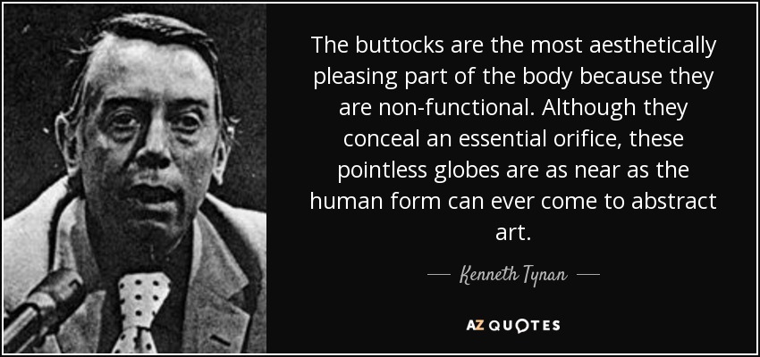 The buttocks are the most aesthetically pleasing part of the body because they are non-functional. Although they conceal an essential orifice, these pointless globes are as near as the human form can ever come to abstract art. - Kenneth Tynan