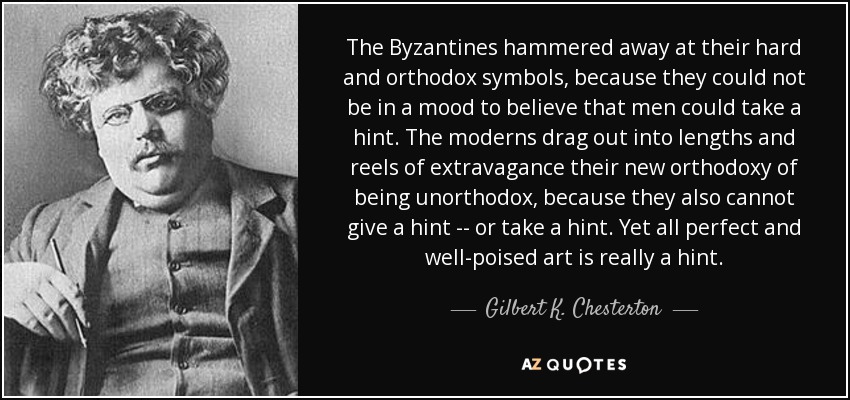 The Byzantines hammered away at their hard and orthodox symbols, because they could not be in a mood to believe that men could take a hint. The moderns drag out into lengths and reels of extravagance their new orthodoxy of being unorthodox, because they also cannot give a hint -- or take a hint. Yet all perfect and well-poised art is really a hint. - Gilbert K. Chesterton