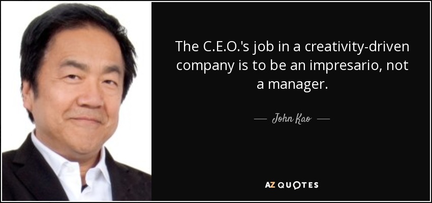 The C.E.O.'s job in a creativity-driven company is to be an impresario, not a manager. - John Kao