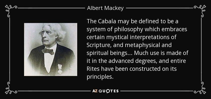 The Cabala may be defined to be a system of philosophy which embraces certain mystical interpretations of Scripture, and metaphysical and spiritual beings... Much use is made of it in the advanced degrees, and entire Rites have been constructed on its principles. - Albert Mackey