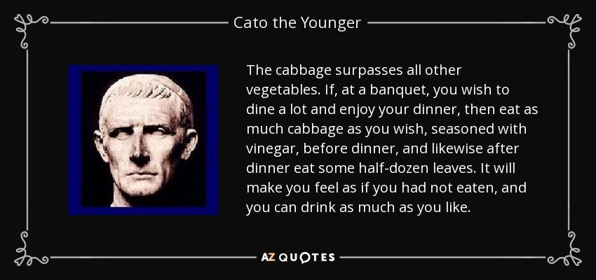 The cabbage surpasses all other vegetables. If, at a banquet, you wish to dine a lot and enjoy your dinner, then eat as much cabbage as you wish, seasoned with vinegar, before dinner, and likewise after dinner eat some half-dozen leaves. It will make you feel as if you had not eaten, and you can drink as much as you like. - Cato the Younger