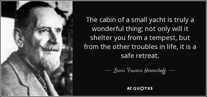 The cabin of a small yacht is truly a wonderful thing; not only will it shelter you from a tempest, but from the other troubles in life, it is a safe retreat. - Lewis Francis Herreshoff