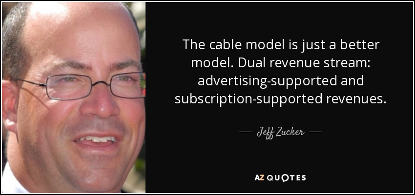 The cable model is just a better model. Dual revenue stream: advertising-supported and subscription-supported revenues. - Jeff Zucker