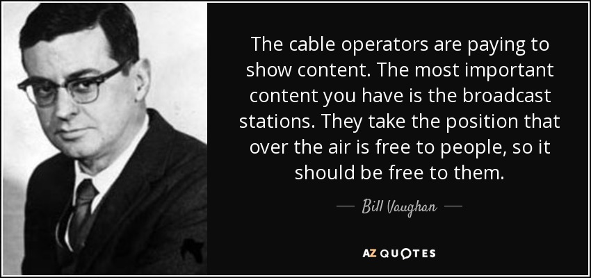 The cable operators are paying to show content. The most important content you have is the broadcast stations. They take the position that over the air is free to people, so it should be free to them. - Bill Vaughan