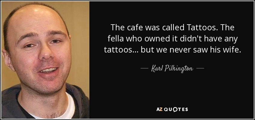 The cafe was called Tattoos. The fella who owned it didn't have any tattoos... but we never saw his wife. - Karl Pilkington