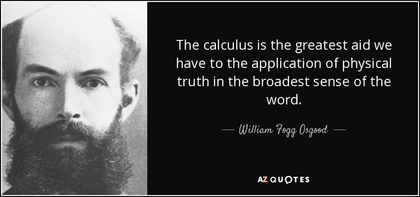The calculus is the greatest aid we have to the application of physical truth in the broadest sense of the word. - William Fogg Osgood