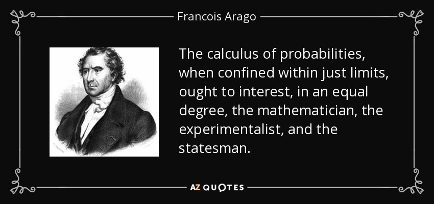 The calculus of probabilities, when confined within just limits, ought to interest, in an equal degree, the mathematician, the experimentalist, and the statesman. - Francois Arago