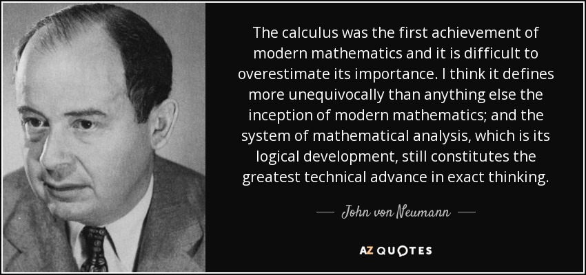 The calculus was the first achievement of modern mathematics and it is difficult to overestimate its importance. I think it defines more unequivocally than anything else the inception of modern mathematics; and the system of mathematical analysis, which is its logical development, still constitutes the greatest technical advance in exact thinking. - John von Neumann