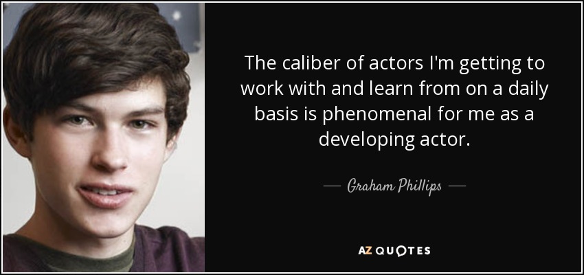 The caliber of actors I'm getting to work with and learn from on a daily basis is phenomenal for me as a developing actor. - Graham Phillips