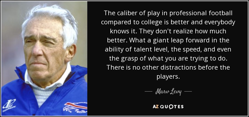 The caliber of play in professional football compared to college is better and everybody knows it. They don't realize how much better. What a giant leap forward in the ability of talent level, the speed, and even the grasp of what you are trying to do. There is no other distractions before the players. - Marv Levy