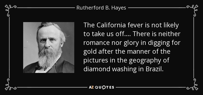 The California fever is not likely to take us off.... There is neither romance nor glory in digging for gold after the manner of the pictures in the geography of diamond washing in Brazil. - Rutherford B. Hayes