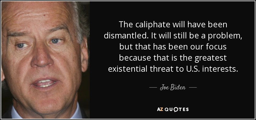 The caliphate will have been dismantled. It will still be a problem, but that has been our focus because that is the greatest existential threat to U.S. interests. - Joe Biden