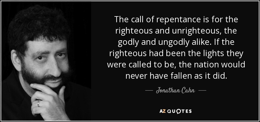 The call of repentance is for the righteous and unrighteous, the godly and ungodly alike. If the righteous had been the lights they were called to be, the nation would never have fallen as it did. - Jonathan Cahn