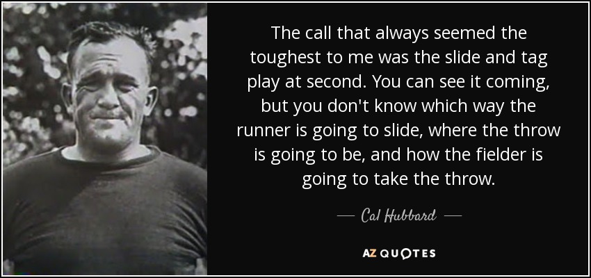 The call that always seemed the toughest to me was the slide and tag play at second. You can see it coming, but you don't know which way the runner is going to slide, where the throw is going to be, and how the fielder is going to take the throw. - Cal Hubbard